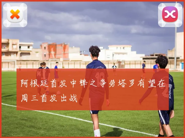 阿根廷首发中锋之争劳塔罗有望在周三首发出战