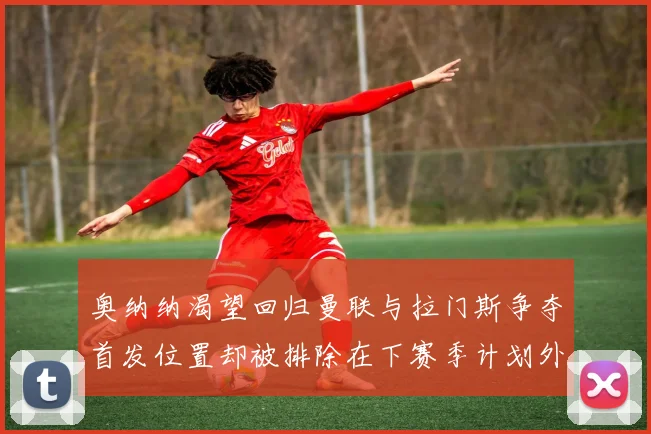 奥纳纳渴望回归曼联与拉门斯争夺首发位置却被排除在下赛季计划外
