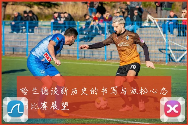 哈兰德谈新历史的书写与放松心态的比赛展望