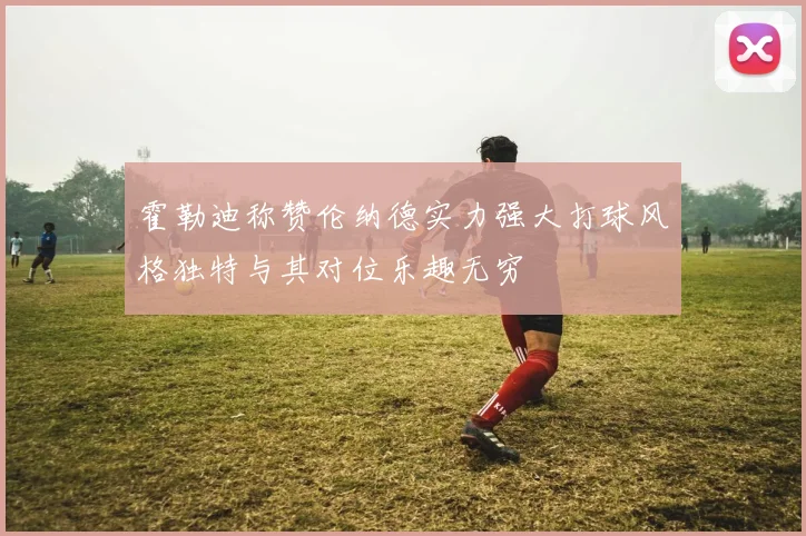 霍勒迪称赞伦纳德实力强大打球风格独特与其对位乐趣无穷