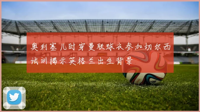 奥利塞儿时穿曼联球衣参加切尔西试训揭示英格兰出生背景