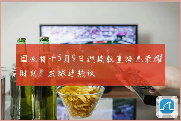 国米将于5月9日迎接教皇接见荣耀时刻引发球迷热议