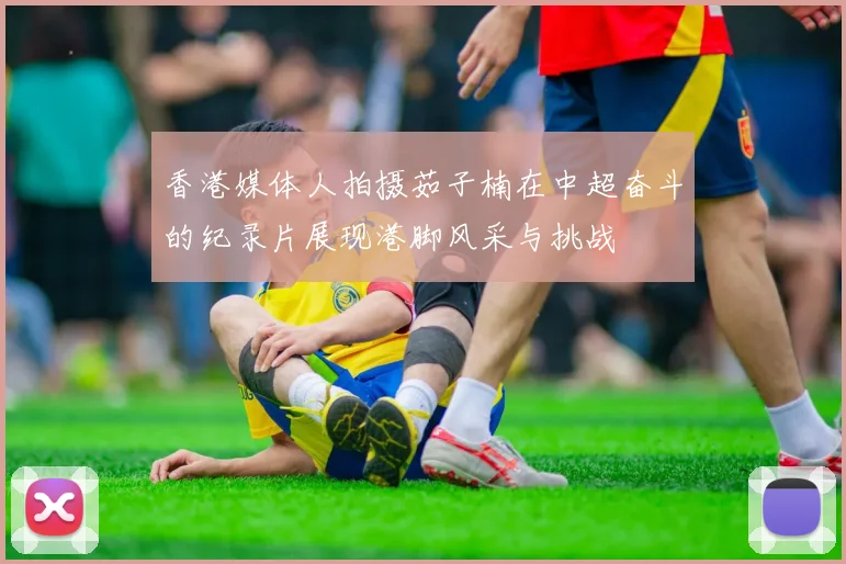 香港媒体人拍摄茹子楠在中超奋斗的纪录片展现港脚风采与挑战