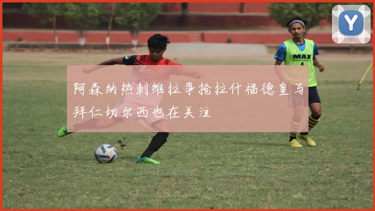 阿森纳热刺维拉争抢拉什福德皇马拜仁切尔西也在关注