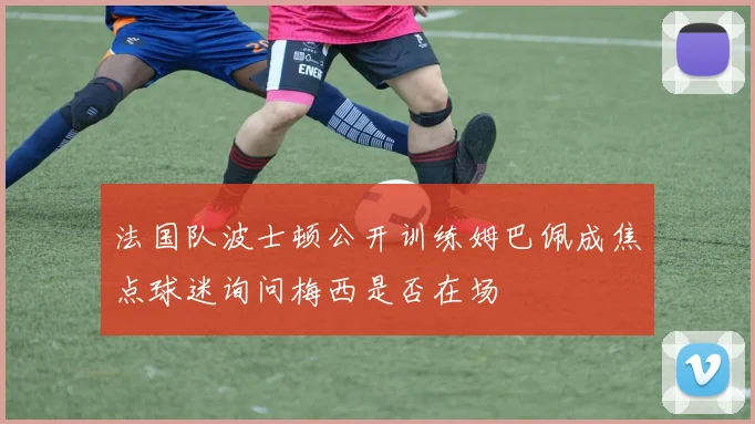 法国队波士顿公开训练姆巴佩成焦点球迷询问梅西是否在场