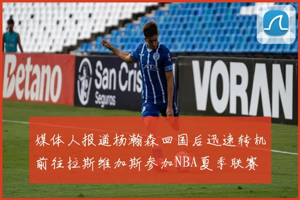 媒体人报道杨瀚森回国后迅速转机前往拉斯维加斯参加NBA夏季联赛