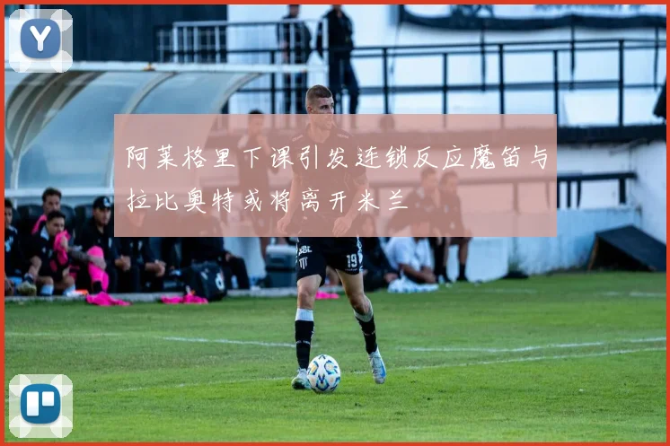 阿莱格里下课引发连锁反应魔笛与拉比奥特或将离开米兰