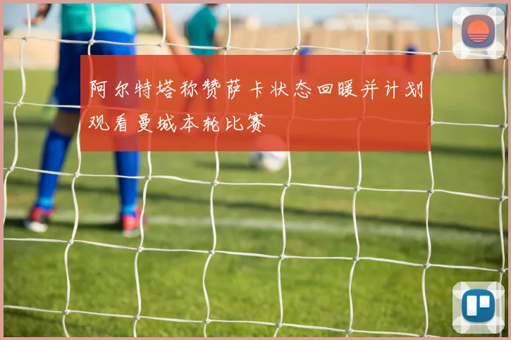 阿尔特塔称赞萨卡状态回暖并计划观看曼城本轮比赛