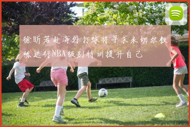 徐昕若赴海外打球将寻求米切尔教练进行NBA级别特训提升自己