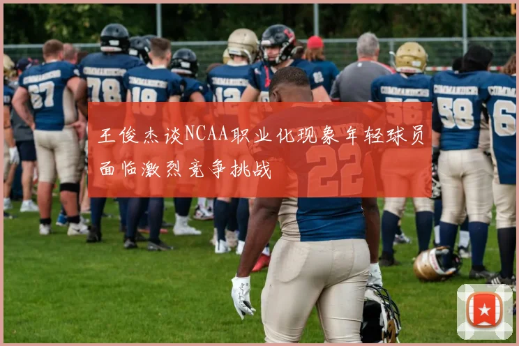 王俊杰谈NCAA职业化现象年轻球员面临激烈竞争挑战