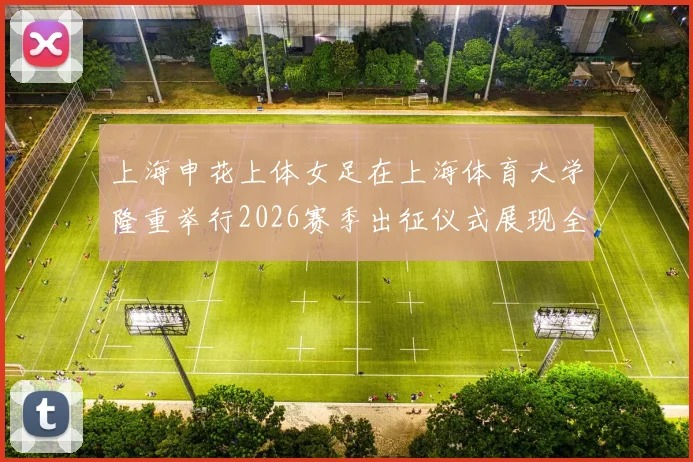 上海申花上体女足在上海体育大学隆重举行2026赛季出征仪式展现全新风貌与决心