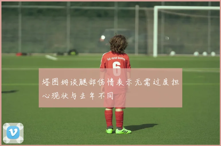 塔图姆谈腿部伤情表示无需过度担心现状与去年不同